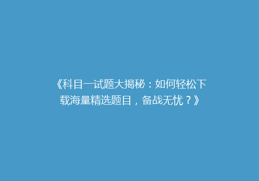 《科目一试题大揭秘：如何轻松下载海量精选题目，备战无忧？》