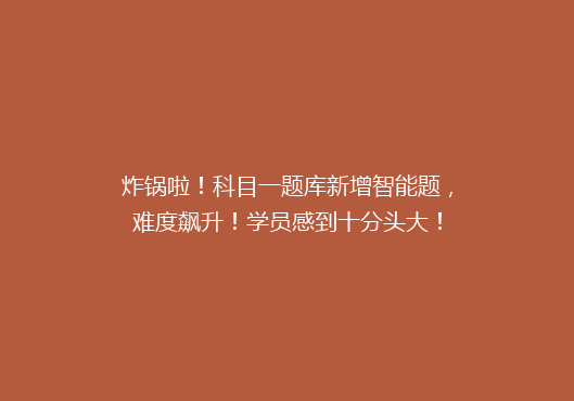 炸锅啦！科目一题库新增智能题，难度飙升！学员感到十分头大！