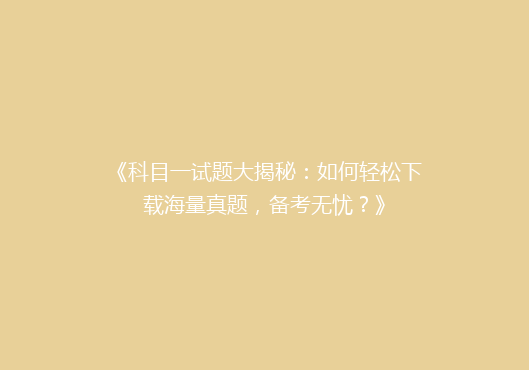 《科目一试题大揭秘：如何轻松下载海量真题，备考无忧？》
